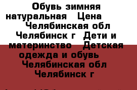 Обувь зимняя натуральная › Цена ­ 1 000 - Челябинская обл., Челябинск г. Дети и материнство » Детская одежда и обувь   . Челябинская обл.,Челябинск г.